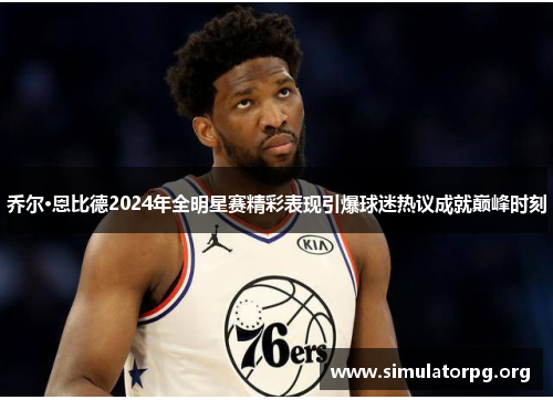 乔尔·恩比德2024年全明星赛精彩表现引爆球迷热议成就巅峰时刻 乔尔·恩比德2024年全明星赛精彩表现引爆球迷热议成就巅峰时刻