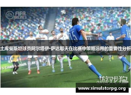 土库曼斯坦球员阿尔塔伊·萨达耶夫在比赛中策略运用的重要性分析 土库曼斯坦球员阿尔塔伊·萨达耶夫在比赛中策略运用的重要性分析