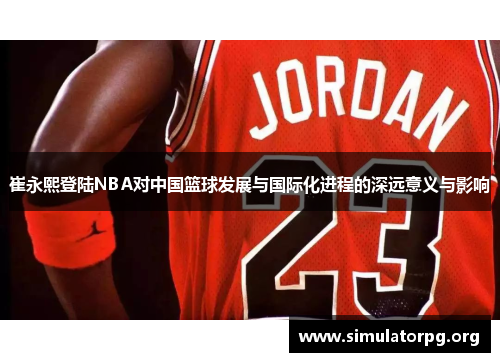 崔永熙登陆NBA对中国篮球发展与国际化进程的深远意义与影响 崔永熙登陆NBA对中国篮球发展与国际化进程的深远意义与影响