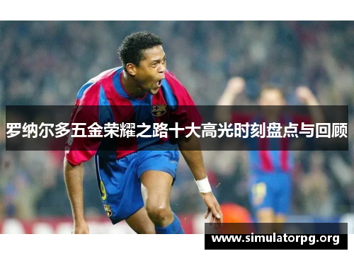 罗纳尔多五金荣耀之路十大高光时刻盘点与回顾