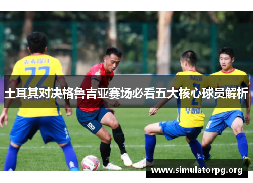 土耳其对决格鲁吉亚赛场必看五大核心球员解析