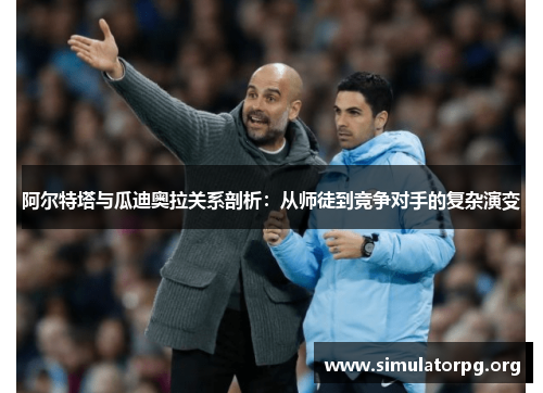 阿尔特塔与瓜迪奥拉关系剖析：从师徒到竞争对手的复杂演变