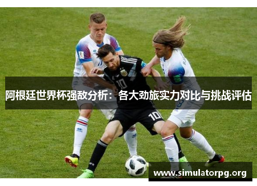 阿根廷世界杯强敌分析：各大劲旅实力对比与挑战评估