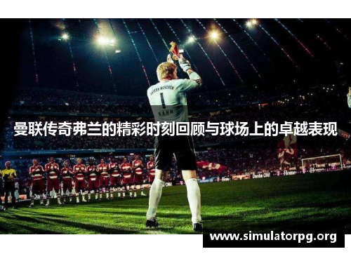 曼联传奇弗兰的精彩时刻回顾与球场上的卓越表现