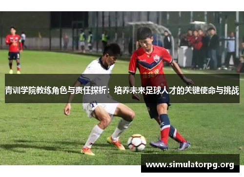青训学院教练角色与责任探析：培养未来足球人才的关键使命与挑战