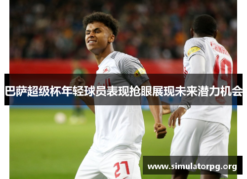 巴萨超级杯年轻球员表现抢眼展现未来潜力机会 巴萨超级杯年轻球员表现抢眼展现未来潜力机会