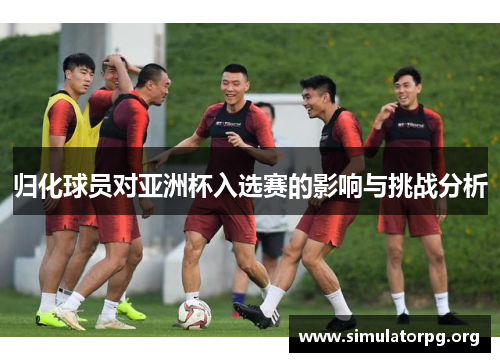 归化球员对亚洲杯入选赛的影响与挑战分析 归化球员对亚洲杯入选赛的影响与挑战分析