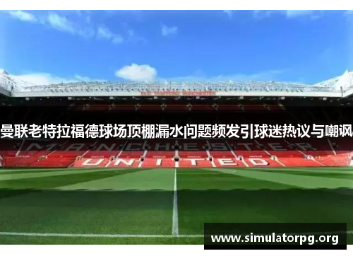 曼联老特拉福德球场顶棚漏水问题频发引球迷热议与嘲讽