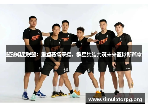 篮球明星联盟：重塑赛场荣耀，群星集结共筑未来篮球新篇章