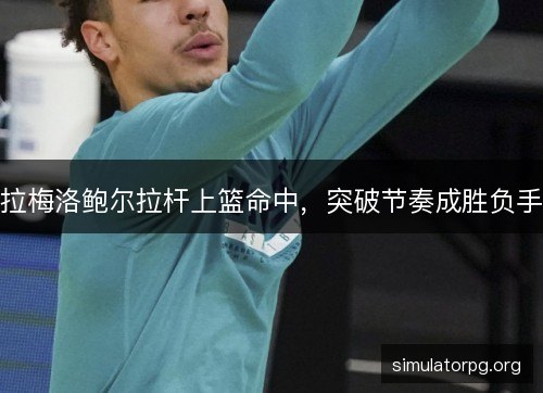 拉梅洛鲍尔拉杆上篮命中，突破节奏成胜负手
