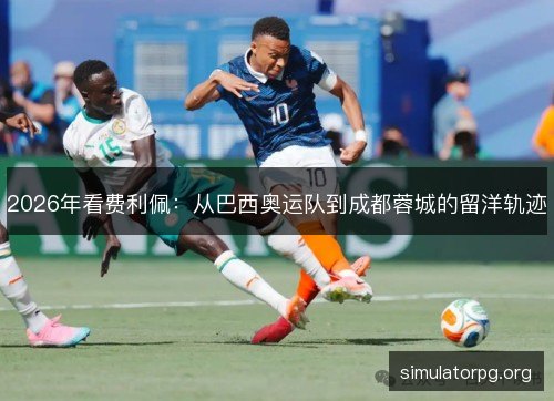 2026年看费利佩：从巴西奥运队到成都蓉城的留洋轨迹